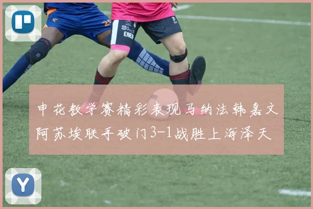 申花教学赛精彩表现马纳法韩嘉文阿苏埃联手破门3-1战胜上海泽天