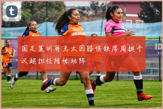 国足集训蒋光太因膝伤缺席周挺于汉超担任陪练助阵