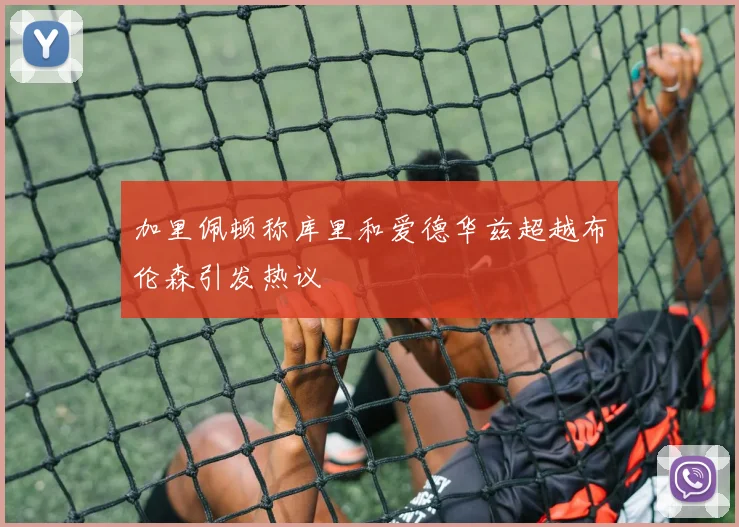 加里佩顿称库里和爱德华兹超越布伦森引发热议