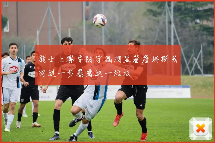 骑士上赛季防守漏洞显著詹姆斯或将进一步暴露这一短板