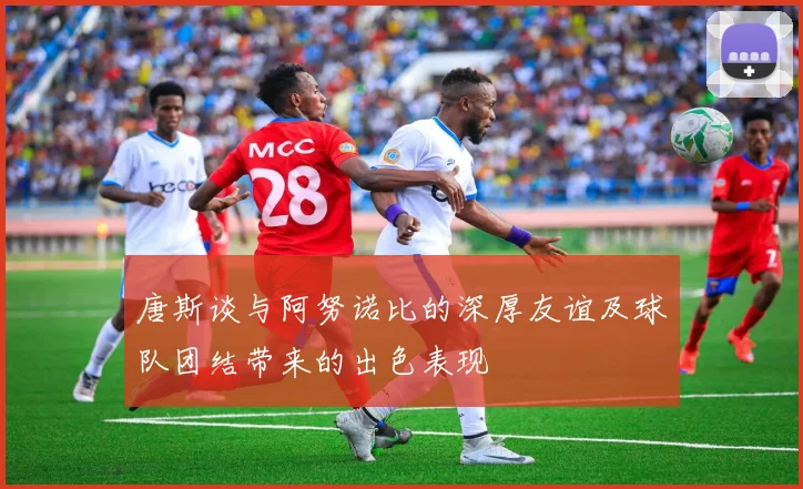 唐斯谈与阿努诺比的深厚友谊及球队团结带来的出色表现