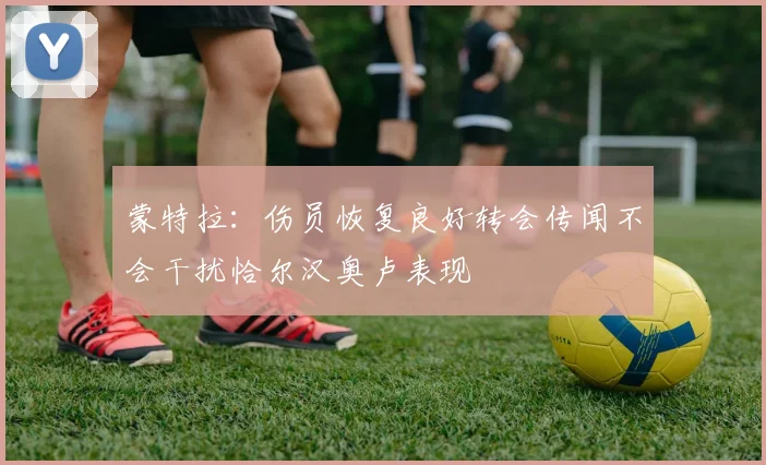 蒙特拉：伤员恢复良好转会传闻不会干扰恰尔汉奥卢表现