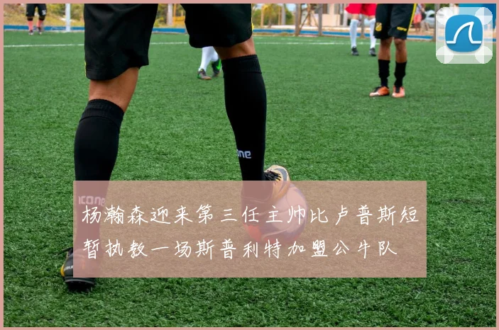杨瀚森迎来第三任主帅比卢普斯短暂执教一场斯普利特加盟公牛队