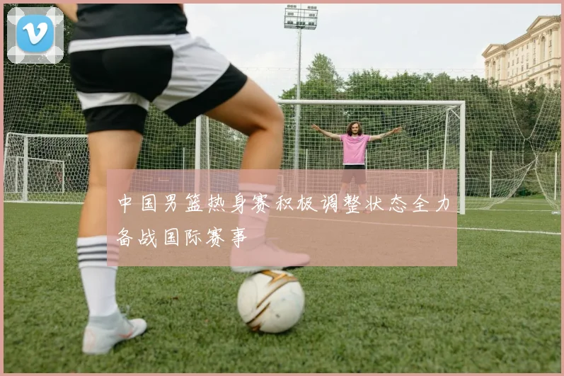 中国男篮热身赛积极调整状态全力备战国际赛事