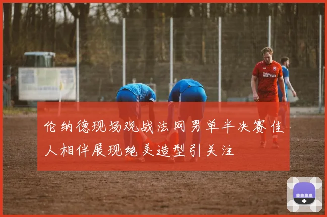 伦纳德现场观战法网男单半决赛佳人相伴展现绝美造型引关注