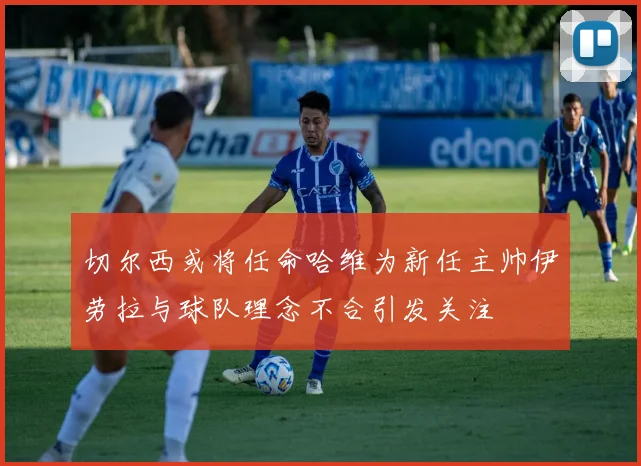 切尔西或将任命哈维为新任主帅伊劳拉与球队理念不合引发关注