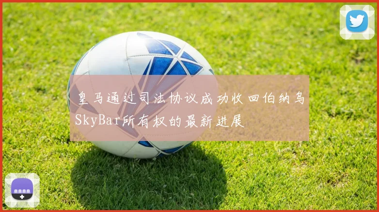 皇马通过司法协议成功收回伯纳乌SkyBar所有权的最新进展