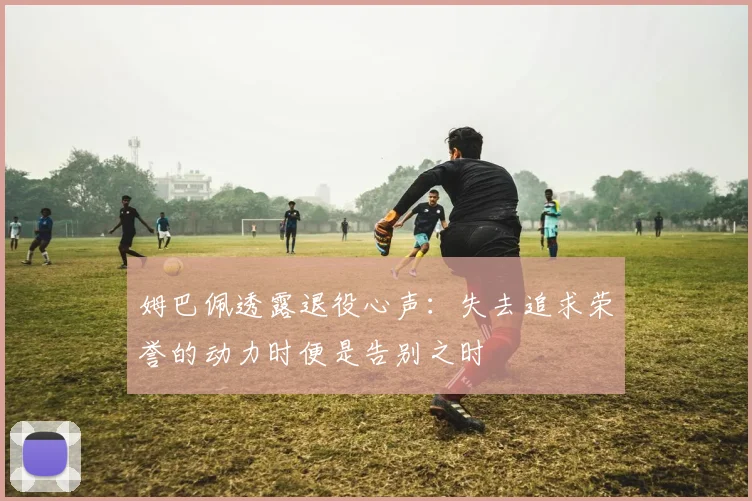 姆巴佩透露退役心声：失去追求荣誉的动力时便是告别之时