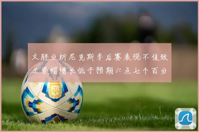 文胖分析尼克斯季后赛表现不佳致工资帽增长低于预期六点七个百分点