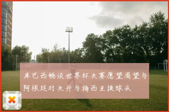 库巴西畅谈世界杯决赛愿望渴望与阿根廷对决并与梅西互换球衣