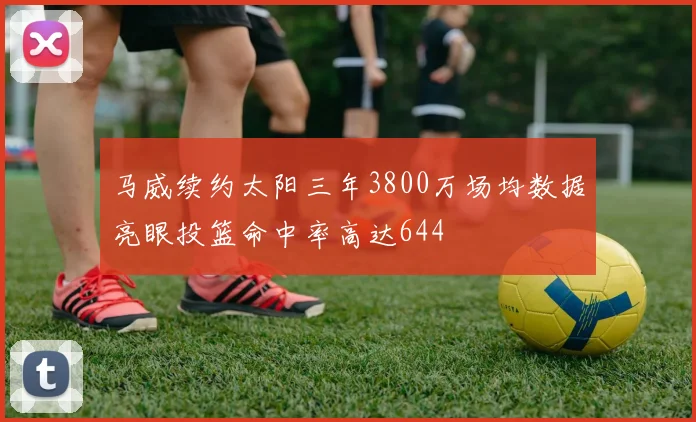 马威续约太阳三年3800万场均数据亮眼投篮命中率高达644