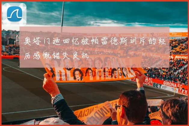 奥塔门迪回忆被帕雷德斯训斥的经历感慨错失良机