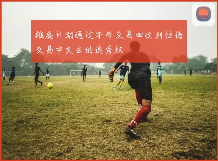 雄鹿计划通过字母交易回收利拉德交易中失去的选秀权