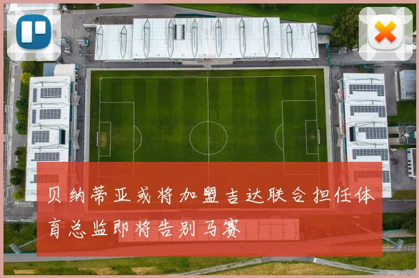 贝纳蒂亚或将加盟吉达联合担任体育总监即将告别马赛