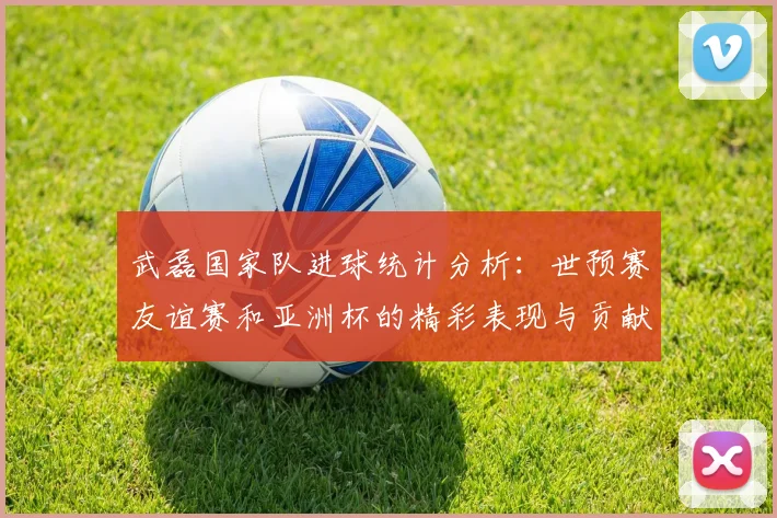 武磊国家队进球统计分析：世预赛友谊赛和亚洲杯的精彩表现与贡献
