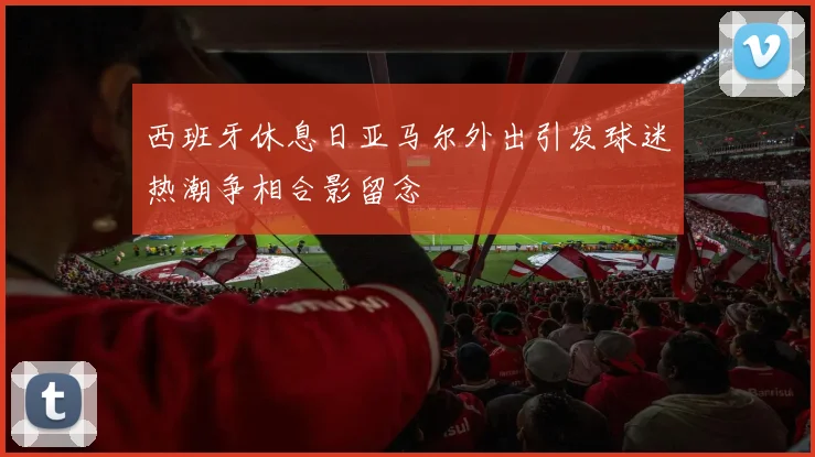 西班牙休息日亚马尔外出引发球迷热潮争相合影留念