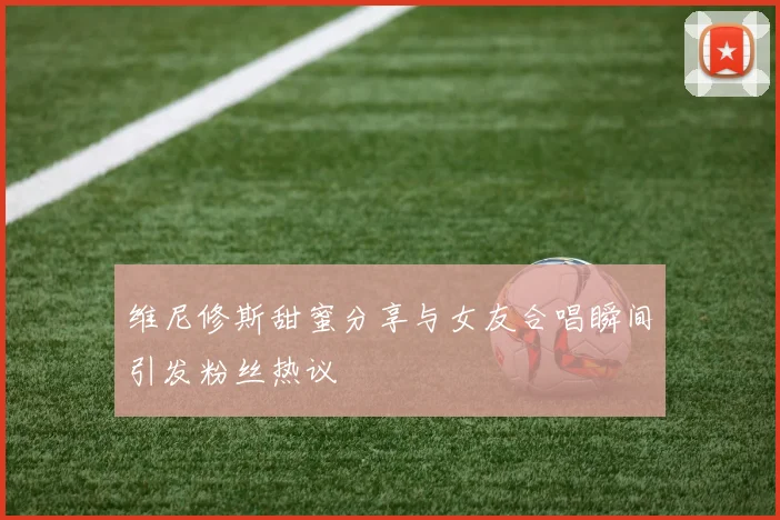维尼修斯甜蜜分享与女友合唱瞬间引发粉丝热议